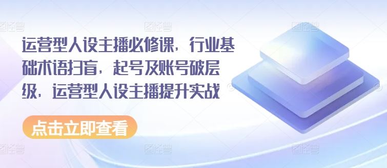 运营型人设主播必修课，行业基础术语扫盲，起号及账号破层级，运营型人设主播提升实战-阿良资源网