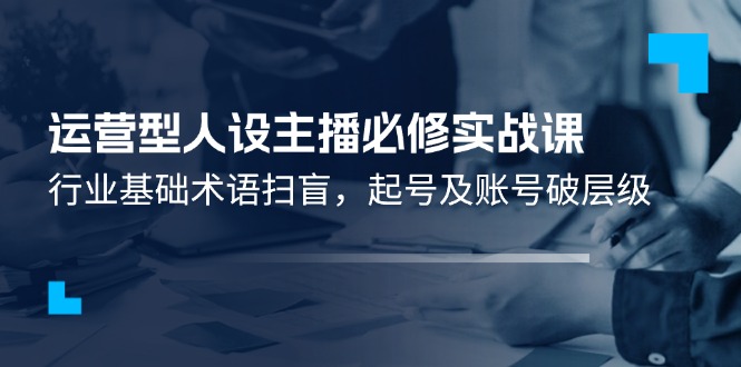 运营型人设主播必修实战课：行业基础术语扫盲，起号及账号破层级-阿良资源网