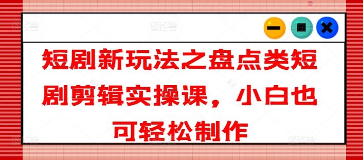 短剧新玩法之盘点类短剧剪辑实操课，小白也可轻松制作-阿良资源网