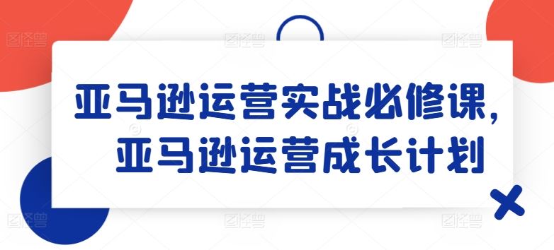 亚马逊运营实战必修课，亚马逊运营成长计划-阿良资源网