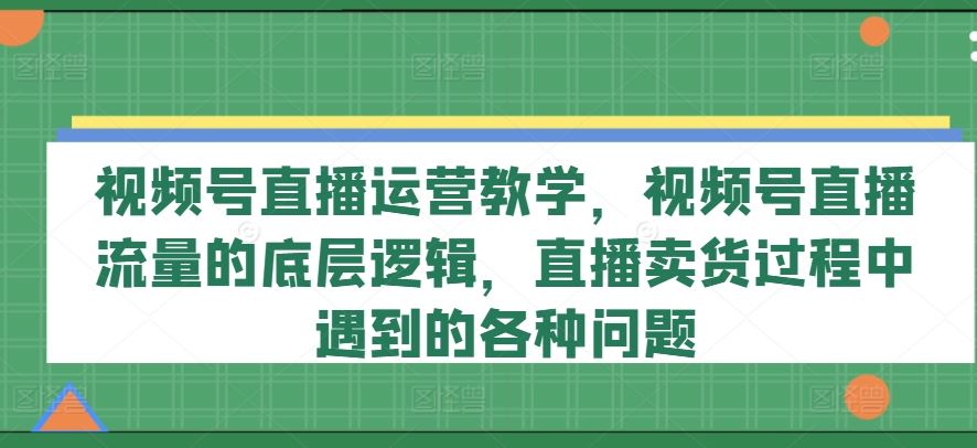 视频号直播运营教学，视频号直播流量的底层逻辑，直播卖货过程中遇到的各种问题-阿良资源网