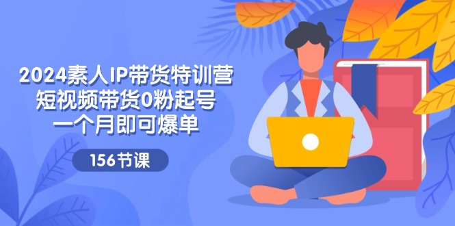 2024素人IP带货特训营，短视频带货0粉起号，一个月即可爆单（156节）-阿良资源网