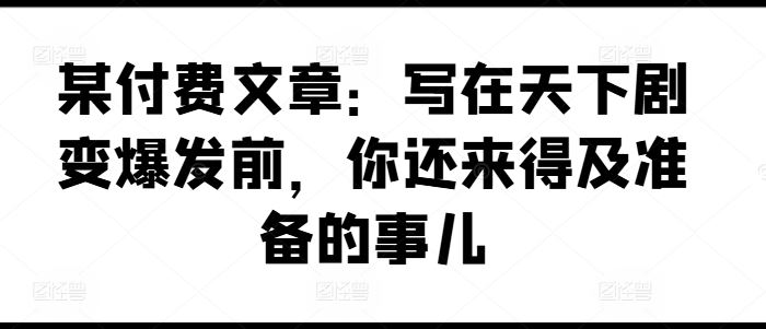某付费文章：写在天下剧变爆发前，你还来得及准备的事儿-阿良资源网