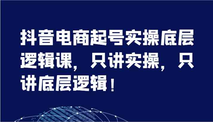 抖音电商起号实操底层逻辑课，只讲实操，只讲底层逻辑！（7节）-阿良资源网