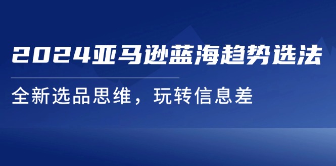 （11703期）2024亚马逊蓝海趋势选法，全新选品思维，玩转信息差-阿良资源网