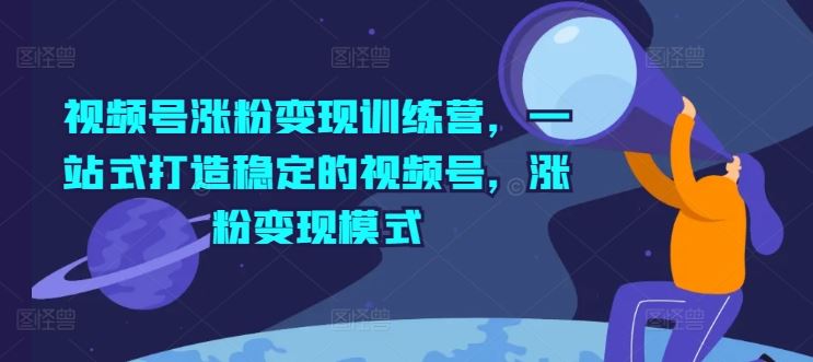视频号涨粉变现训练营，一站式打造稳定的视频号，涨粉变现模式-阿良资源网
