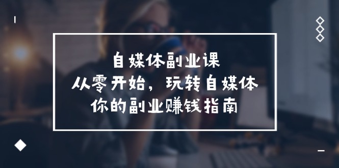自媒体副业课，从0开始，玩转自媒体—你的副业赚钱指南（58节课）-阿良资源网