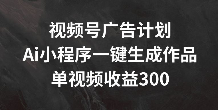 视频号广告计划，AI小程序一键生成作品， 单视频收益300+【揭秘】-阿良资源网