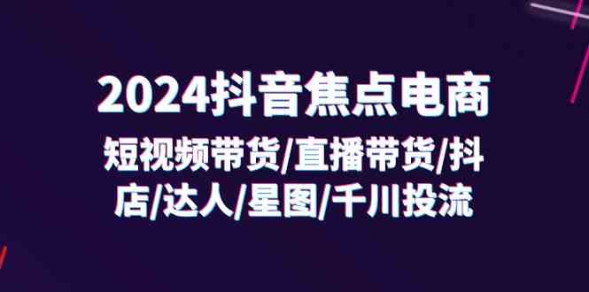 2024抖音焦点电商：短视频带货/直播带货/抖店/达人/星图/千川投流/32节课-阿良资源网