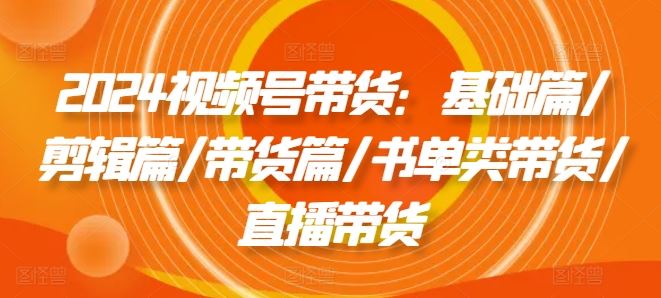 2024视频号带货：基础篇/剪辑篇/带货篇/书单类带货/直播带货-阿良资源网