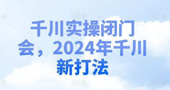 千川实操闭门会，2024年千川新打法-阿良资源网