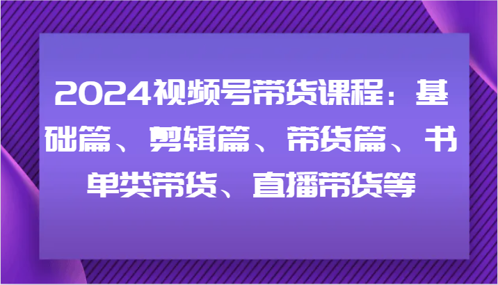 2024视频号带货课程：基础篇、剪辑篇、带货篇、书单类带货、直播带货等-阿良资源网