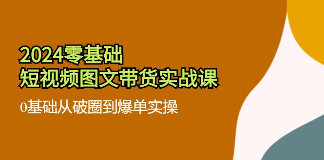 2024零基础短视频图文带货实战课：0基础从破圈到爆单实操（36节）-阿良资源网