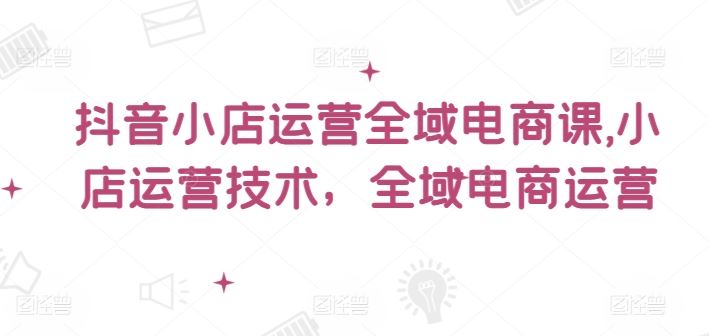 抖音小店运营全域电商课，​小店运营技术，全域电商运营-阿良资源网