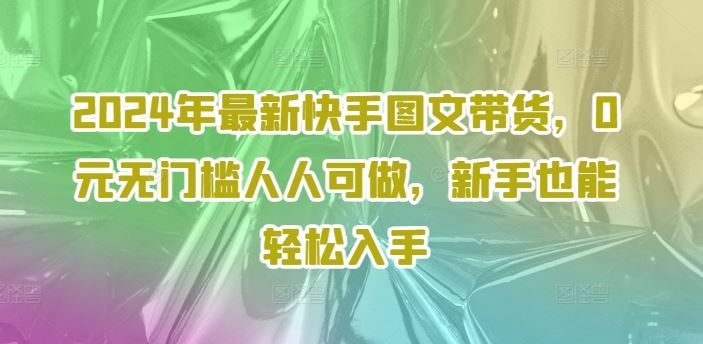 2024年最新快手图文带货，0元无门槛人人可做，新手也能轻松入手-阿良资源网