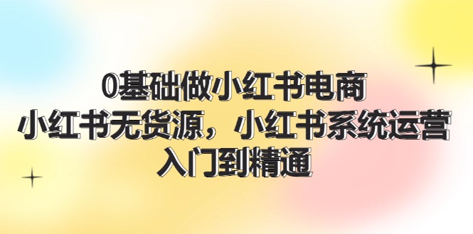 0基础做小红书电商，小红书无货源系统运营，入门到精通 (70节)-阿良资源网