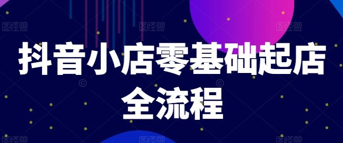 抖音小店零基础起店全流程，快速打造单品爆款技巧、商品卡引流模式与推流算法等-阿良资源网