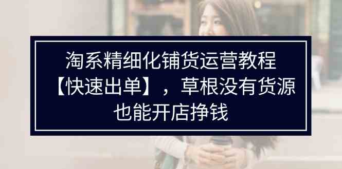 淘系精细化铺货运营教程，普通人没有货源也能快速开店出单挣钱（538节）-阿良资源网