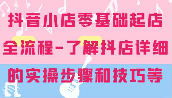 抖音小店零基础起店全流程-详细学习抖店的实操步骤和技巧等-阿良资源网