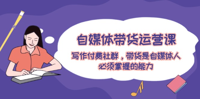 自媒体带货运营课：写作付费社群，带货是自媒体人必须掌握的能力-阿良资源网