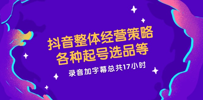抖音整体经营策略，各种起号选品等，录音加字幕总共17小时-阿良资源网