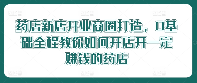 药店新店开业商圈打造，0基础全程教你如何开店开一定赚钱的药店-阿良资源网