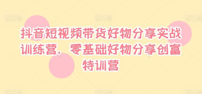 抖音短视频带货好物分享实战训练营，零基础好物分享创富特训营-阿良资源网