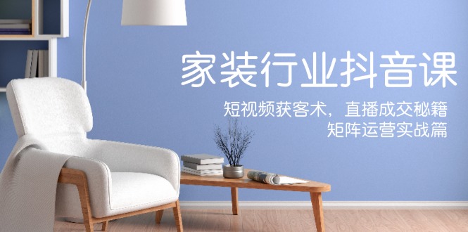 家装抖音课：短视频获客术，直播成交秘籍，矩阵运营实战篇-阿良资源网