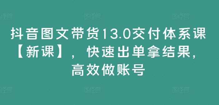 抖音图文带货13.0交付体系课【新课】，快速出单拿结果，高效做账号-阿良资源网