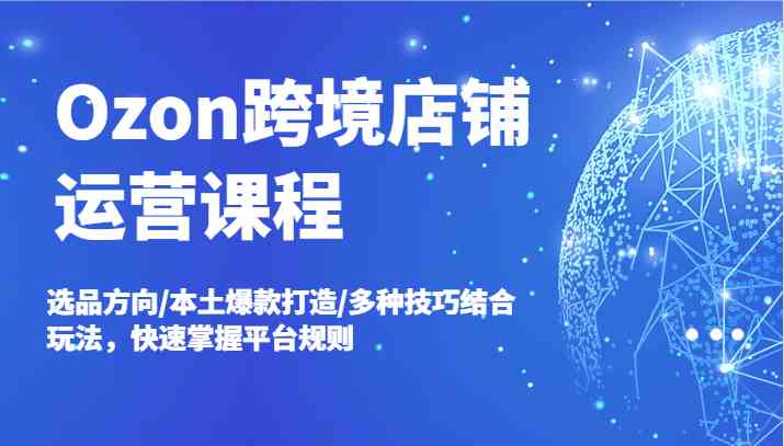 Ozon跨境店铺运营课程，选品方向/本土爆款打造/多种技巧结合玩法，快速掌握平台规则-阿良资源网