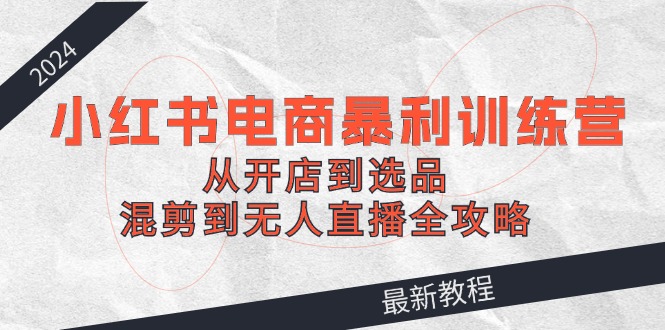 2024小红书电商暴利训练营：从开店到选品，混剪到无人直播全攻略-阿良资源网