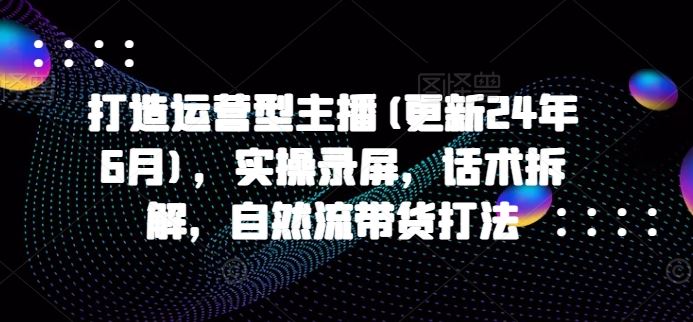 打造运营型主播(更新24年9月)，实操录屏，话术拆解，自然流带货打法-阿良资源网