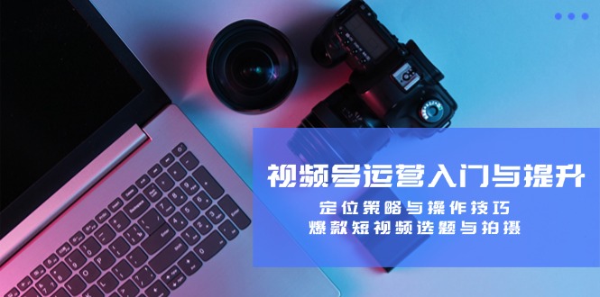 视频号运营入门与提升：定位策略与操作技巧，爆款短视频选题与拍摄-阿良资源网